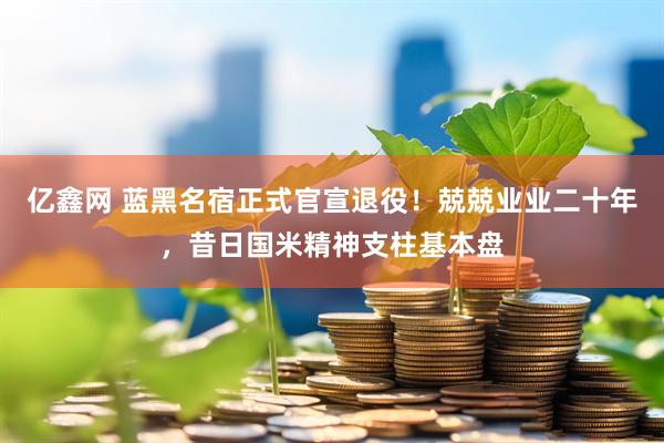亿鑫网 蓝黑名宿正式官宣退役！兢兢业业二十年，昔日国米精神支柱基本盘