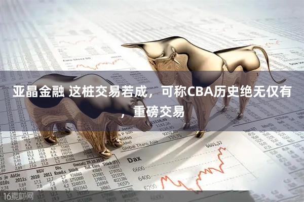 亚晶金融 这桩交易若成，可称CBA历史绝无仅有，重磅交易