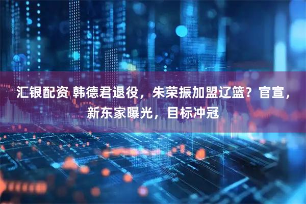 汇银配资 韩德君退役，朱荣振加盟辽篮？官宣，新东家曝光，目标冲冠