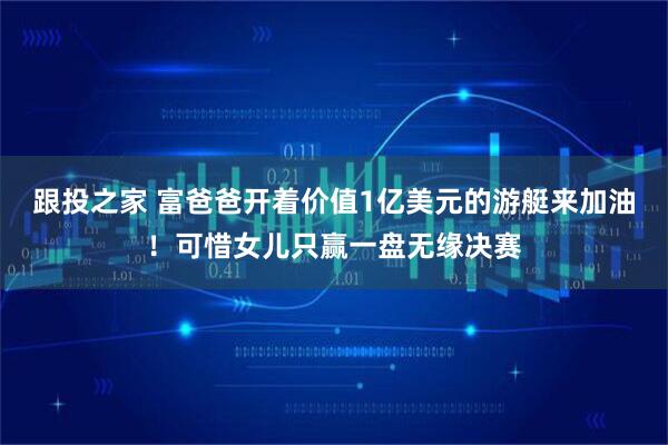 跟投之家 富爸爸开着价值1亿美元的游艇来加油！可惜女儿只赢一盘无缘决赛