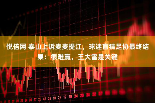 悦倍网 泰山上诉麦麦提江，球迷盲猜足协最终结果：很难赢，王大雷是关键