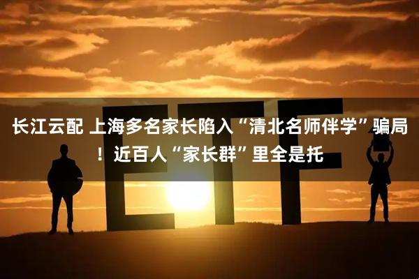 长江云配 上海多名家长陷入“清北名师伴学”骗局！近百人“家长群”里全是托