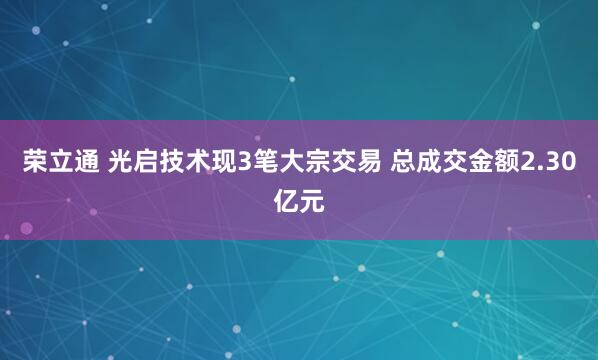 荣立通 光启技术现3笔大宗交易 总成交金额2.30亿元