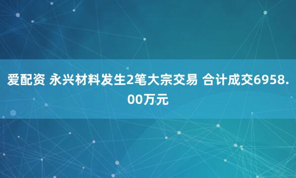 爱配资 永兴材料发生2笔大宗交易 合计成交6958.00万元