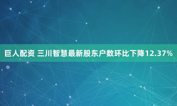 巨人配资 三川智慧最新股东户数环比下降12.37%