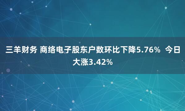 三羊财务 商络电子股东户数环比下降5.76%  今日大涨3.42%