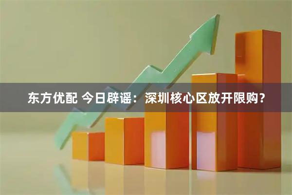 东方优配 今日辟谣：深圳核心区放开限购？