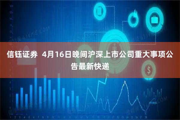 信钰证券  4月16日晚间沪深上市公司重大事项公告最新快递