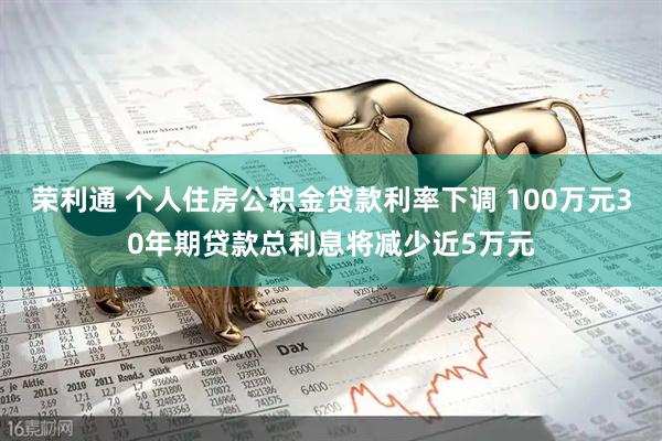 荣利通 个人住房公积金贷款利率下调 100万元30年期贷款总利息将减少近5万元