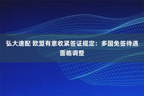 弘大速配 欧盟有意收紧签证规定：多国免签待遇面临调整