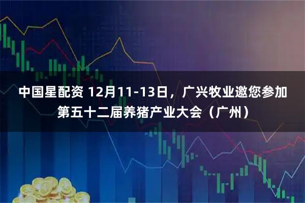 中国星配资 12月11-13日，广兴牧业邀您参加第五十二届养猪产业大会（广州）