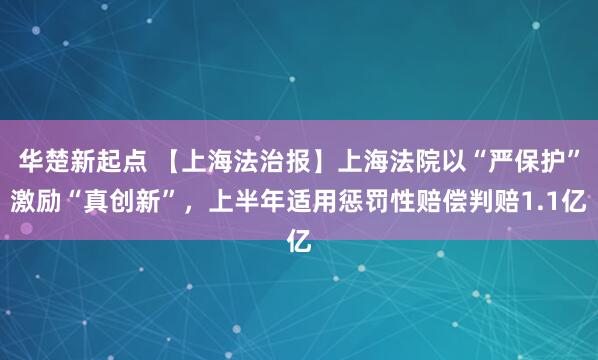 华楚新起点 【上海法治报】上海法院以“严保护”激励“真创新”，上半年适用惩罚性赔偿判赔1.1亿