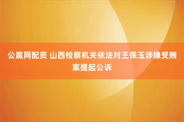 公赢网配资 山西检察机关依法对王保玉涉嫌受贿案提起公诉