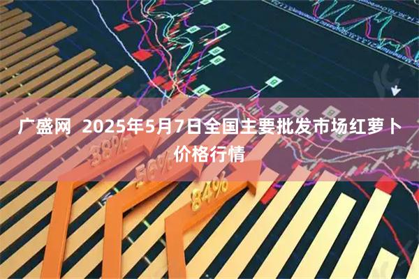广盛网  2025年5月7日全国主要批发市场红萝卜价格行情