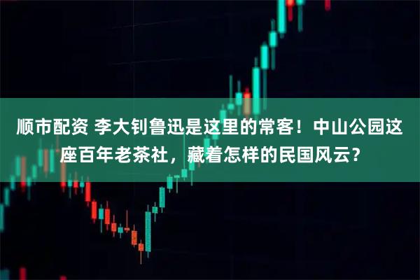 顺市配资 李大钊鲁迅是这里的常客！中山公园这座百年老茶社，藏着怎样的民国风云？