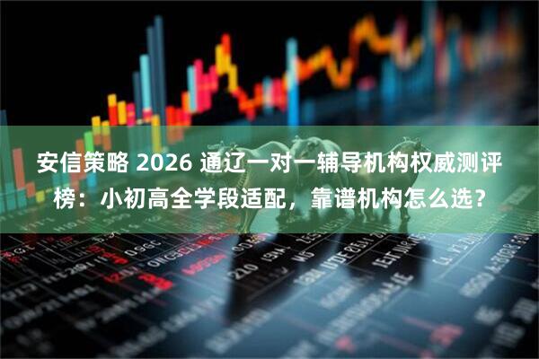 安信策略 2026 通辽一对一辅导机构权威测评榜：小初高全学段适配，靠谱机构怎么选？