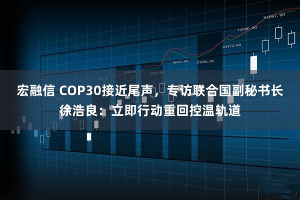 宏融信 COP30接近尾声，专访联合国副秘书长徐浩良：立即行动重回控温轨道