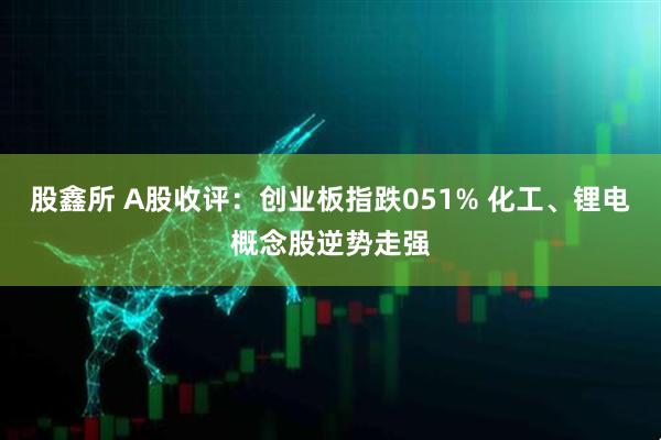 股鑫所 A股收评：创业板指跌051% 化工、锂电概念股逆势走强