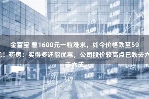 金富宝 曾1600元一粒难求，如今价格跌至590元！药房：买得多还能优惠，公司股价较高点已跌去六成