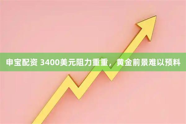 申宝配资 3400美元阻力重重，黄金前景难以预料
