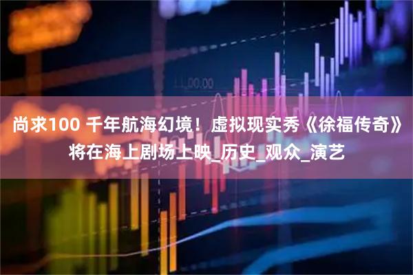 尚求100 千年航海幻境！虚拟现实秀《徐福传奇》将在海上剧场上映_历史_观众_演艺