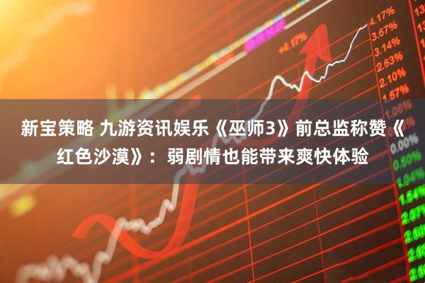 新宝策略 九游资讯娱乐《巫师3》前总监称赞《红色沙漠》：弱剧情也能带来爽快体验