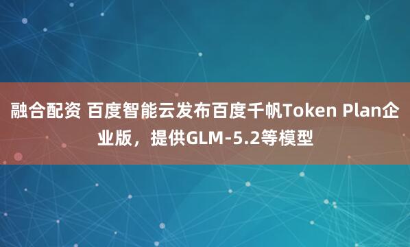 融合配资 百度智能云发布百度千帆Token Plan企业版，提供GLM-5.2等模型