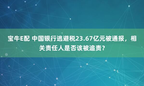 宝牛E配 中国银行逃避税23.67亿元被通报，相关责任人是否该被追责？