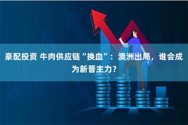 豪配投资 牛肉供应链“换血”：澳洲出局，谁会成为新晋主力？