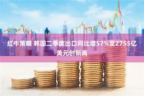 红牛策略 韩国二季度出口同比增57%至2755亿美元创新高