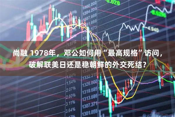 尚融 1978年，邓公如何用“最高规格”访问，破解联美日还是稳朝鲜的外交死结？