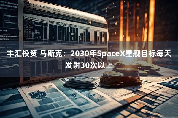 丰汇投资 马斯克：2030年SpaceX星舰目标每天发射30次以上